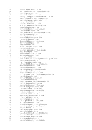 538
539
540
541
542
543
544
545
546
547
548
549
550
551
552
553
554
555
556
557
558
559
560
561
562
563
564
565
566
567
568
569
570
571
572
573
574
575
576
577
578
579
580
581
582
583
584
585
586
587
588
589
590
591
592
593
594
595
596
597
598
599
600
601

scandalevents@hasinc.in
servicesupport@celkonmobiles.com
pctccu@paharpur.com
charliebose@hotmail.com
shivaji.dasgupta@contractindia.co.in
agm.divinefuturemall@gmail.com
payeltanti3010@gmail.com
sutapaghosh55@yahoo.com
subrata.kotal@gmail.com
dibakar.bardhan@tmeindia.com
shop@lotusherbals.com
prokolkzo@centralbank.co.in
investors@lincpen.com
sumitbhattacharjee@rediffmail.com
manish@voilacomm.net
mukesh_agncore@yahoo.com
prabir@thebengalpost.com
info@urmisanghvi.com
debasishb@rptechvision.com
dey.piyali1@gmail.com
smodi@manexp.com
biswajitmohanty@satii.tv
rkruia@vsnl.com
krishno_pratidin@yahoo.co.in
maxjobs08@gmail.com
devender@kol.jagran.com
devadeep@abpmail.com
andley@rediffmail.com
bodhisatwa.chakraborty@thebengalpost.com
sarojini@buzzcomm.in
rajiv.gadekar@emmbi.com
sfromid@136.futurecreaters.biz
deborshi@hanmermsl.com
sunandabasu@abpmail.com
customerservice@enamor.co.in
npswain@rediffmail.com
gargi.das@jockeyindia.com
r.sivakumar_loyaltextiles@yahoo.co.in
jaya@britannia.com
contact@baidyanath.co.in
info@imbesharam.com
reena.sharma@loweandpartners.com
contact@filmsabsolute.tv
babukalanjoorkol@yahoo.com
rajesh.sanyal@rksbbdo.com
info@bodolandtrousim.org
maheshwari1@rediffmail.com
sinhajanta@yahoo.co.in
abk@cal2.vsnl.net.in
meenakshi.munmun@gmail.com
Preeti.s@dixcy.co.in
melroy@pmgsports.org
tuhin.pal@audikolkata.com
dilipmahuaa@gmail.com
pranabkumardas_2004@yahoo.com
moviescasting123@gmail.com
care@fitking.in
kedarmarathe@vipbags.com
bharat@digiads.co.in
labanhradsambad@rediffmail.com
pibcalcutta1@yahoo.com
rakeshsinha_99@yahoo.com
arya_guwa@yahoo.co.in
cailho@giasbm01.vsnl.net.in

 