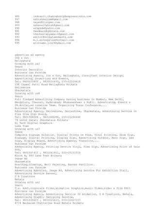 986
987
988
989
990
991
992
993
994
995

indranil.chakraborty@expressindia.com
ashishbalram@gmail.com
neyaz@lincpen.com
sahana15ghosh@gmail.com
arupkde@yahoo.com
feedback@gkblens.com
thechaitanyamail@gmail.com
editor@kolkatamoments.com
m.l.enterprise@hotmail.com
williams.jon24@ymail.com

advertise ad agency
Ins & Out
Beliaghata
Growing with us3
Years
Interior Decorator
Business can Provide
Advertising Agency, Ins & Out, Beliaghata, Consultant Interior Design,
Advertising, Promotions And Events,
Tel: 9830010430 , 9830010430, 033-23539418
15E Chawal Patti Road Beliaghata Kolkata
Smilestone
Dharmatala
Growing with us8
Years
Full fledged Advertising Company having business in Mumbai, New Delhi,
Bengaluru, Chennai, Hyderabad, Bhubaneshwar & Hubli. Advertising, Events &
PR.Acclai,ed creative Team. Organizing Press Conference,...
Business can Provide
Advertising Agency, Smilestone, Smilestone, Dharmatala, Advertising Service On
Flex Glow Sign Board,
Tel: 9831068288 , 9831068288, 033-22266446
79 Lenin Sarani Dharmatala Kolkata
Hi Tech Digital Graphics
Lake Town
Growing with us7
Years
Complete Signage Solution. Digital Prints on Flex, Vinyl Printing, Glow Sign,
Signage, Digital Printing, Display Sign, Advertising Outdoor, Neon Sign, Led
Sign, Display Board, Advertising Agency, Translite,...
Business can Provide
Advertising Agency, Printing Service Vinyl, Flex Sign, Advertising Point of Sale
POS,
Tel: 9831061411 , 9831061411, 033-25211516
Block A, 883 Lake Town Kolkata
Image Ad
Dharamtala
Hoarding,Glowsign, Wall Painting, Banner Pavillion.
Business can Provide
Advertising Agencies, Image Ad, Advertising Service For Exhibition Stall,
Advertising Service Banner,
D R Creations
Behala
Growing with us2
Years
T.v. Advt,corporate Films,animation Graphics,music Video,video & film Edit
Business can Provide
Advertising Agency, Advertising Service 3D Animation, D R Creations, Behala,
Advertising Graphic Designing Service,
Tel: 9831025623 , 9831025623, 033-32407337
47/4 Becharam Chatterjee Road Behala Kolkata

 