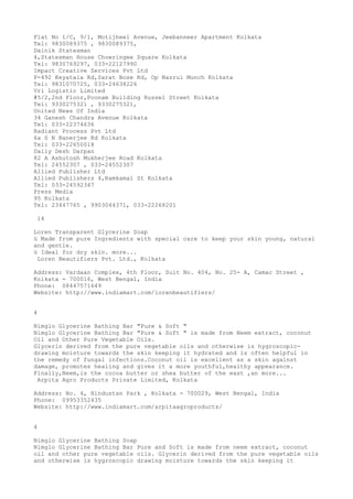 Flat No 1/C, 9/1, Motijheel Avenue, Jeebanneer Apartment Kolkata
Tel: 9830089375 , 9830089375,
Dainik Statesman
4,Statesman House Chowringee Square Kolkata
Tel: 9830769297, 033-22127990
Impact Creative Services Pvt Ltd
P-492 Keyatala Rd,Sarat Bose Rd, Op Nazrul Munch Kolkata
Tel: 9831070725, 033-24638226
Vrl Logistic Limited
#5/2,2nd Floor,Poonam Building Russel Street Kolkata
Tel: 9330275321 , 9330275321,
United News Of India
34 Ganesh Chandra Avenue Kolkata
Tel: 033-22374636
Radiant Process Pvt Ltd
6a S N Banerjee Rd Kolkata
Tel: 033-22650018
Daily Desh Darpan
82 A Ashutosh Mukherjee Road Kolkata
Tel: 24552307 , 033-24552307
Allied Publisher Ltd
Allied Publishers 4,Ramkamal St Kolkata
Tel: 033-24592347
Press Media
95 Kolkata
Tel: 23447765 , 9903044371, 033-22268201
14
Loren Transparent Glycerine Soap
ü Made from pure Ingredients with special care to keep your skin young, natural
and gentle.
ü Ideal for dry skin. more...
Loren Beautifiers Pvt. Ltd., Kolkata
Address: Vardaan Complex, 4th Floor, Suit No. 404, No. 25- A, Camac Street ,
Kolkata - 700016, West Bengal, India
Phone: 08447571649
Website: http://www.indiamart.com/lorenbeautifiers/
4
Nimglo Glycerine Bathing Bar "Pure & Soft "
Nimglo Glycerine Bathing Bar "Pure & Soft " is made from Neem extract, coconut
Oil and Other Pure Vegetable Oils.
Glycerin derived from the pure vegetable oils and otherwise is hygroscopicdrawing moisture towards the skin keeping it hydrated and is often helpful in
the remedy of fungal infections.Coconut oil is excellent as a skin against
damage, promotes healing and gives it a more youthful,healthy appearance.
Finally,Neem,is the cocoa butter or shea butter of the east ,an more...
Arpita Agro Products Private Limited, Kolkata
Address: No. 4, Hindustan Park , Kolkata - 700029, West Bengal, India
Phone: 09953352435
Website: http://www.indiamart.com/arpitaagroproducts/
4
Nimglo Glycerine Bathing Soap
Nimglo Glycerine Bathing Bar Pure and Soft is made from neem extract, coconut
oil and other pure vegetable oils. Glycerin derived from the pure vegetable oils
and otherwise is hygroscopic drawing moisture towards the skin keeping it

 