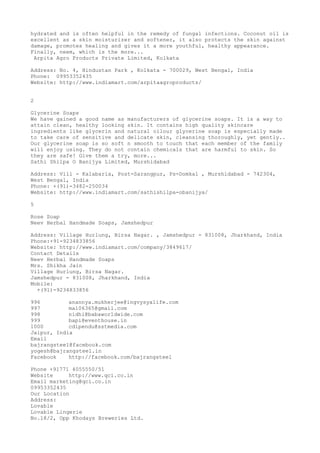 hydrated and is often helpful in the remedy of fungal infections. Coconut oil is
excellent as a skin moisturizer and softener, it also protects the skin against
damage, promotes healing and gives it a more youthful, healthy appearance.
Finally, neem, which is the more...
Arpita Agro Products Private Limited, Kolkata
Address: No. 4, Hindustan Park , Kolkata - 700029, West Bengal, India
Phone: 09953352435
Website: http://www.indiamart.com/arpitaagroproducts/
2
Glycerine Soaps
We have gained a good name as manufacturers of glycerine soaps. It is a way to
attain clean, healthy looking skin. It contains high quality skincare
ingredients like glycerin and natural oilour glycerine soap is especially made
to take care of sensitive and delicate skin, cleansing thoroughly, yet gently..
Our glycerine soap is so soft n smooth to touch that each member of the family
will enjoy using. They do not contain chemicals that are harmful to skin. So
they are safe! Give them a try, more...
Sathi Shilpa O Banijya Limited, Murshidabad
Address: Vill - Kalabaria, Post-Sarangpur, Ps-Domkal , Murshidabad - 742304,
West Bengal, India
Phone: +(91)-3482-250034
Website: http://www.indiamart.com/sathishilpa-obanijya/
5
Rose Soap
Neev Herbal Handmade Soaps, Jamshedpur
Address: Village Hurlung, Birsa Nagar. , Jamshedpur - 831008, Jharkhand, India
Phone:+91-9234833856
Website: http://www.indiamart.com/company/3849617/
Contact Details
Neev Herbal Handmade Soaps
Mrs. Shikha Jain
Village Hurlung, Birsa Nagar.
Jamshedpur - 831008, Jharkhand, India
Mobile:
+(91)-9234833856
996
anannya.mukherjee@ingvysyalife.com
997
ma106365@gmail.com
998
nidhi@babaworldwide.com
999
bapi@eventhouse.in
1000
cdipendu@sstmedia.com
Jaipur, India
Email
bajrangsteel@facebook.com
yogesh@bajrangsteel.in
Facebook
http://facebook.com/bajrangsteel
Phone +91771 4055550/51
Website
http://www.qci.co.in
Email marketing@qci.co.in
09953352435
Our Location
Address:
Lovable
Lovable Lingerie
No.18/2, Opp Khodays Breweries Ltd.

 