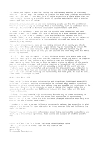 Follow-up and request a meeting. During the preliminary meeting or discovery
session, find out what the company is looking for when they consider sponsorship
opportunities. Ask if they want lots of media attention, a place where they can
take clients, access to a specific group of people, association with a popular
cause, and that sort of thing.
Sponsorship –activation– is the term marketing people use for the additional
benefits they will try to leverage from a sponsorship, such as editorial media
coverage. Be prepared to discuss activation opportunities with them.
9. Negotiate Agreement – When you and the sponsor have determined the best
package to meet their needs, put this in writing in a more detailed proposal.
Add details like terms of payment, logo specifications, payment for logo
signage, benefits to attendees from the sponsoring company and so on. Depending
on the size of the sponsorship, a countersigned proposal may serve as your
sponsorship agreement.
For larger sponsorships, such as the naming sponsor of an event, you should
develop a more detailed contract. Legal advice may be necessary to ensure the
contract is fair to both parties. A few meetings with the sponsor may be
necessary before you agree on what you can provide and what they need for their
marketing purposes.
10. Fulfillment and Follow-up – If your sponsors attend your event make sure
they are taken care of and given special treatment. After the event, be prepared
to supply each of your sponsors with evidence that you fulfilled your
commitments to them. This can be done by taking photos or videos of the event,
monitoring media coverage, and putting together a –scrapbook– (in quotations
because it may be electronic and not actually a book) of the event and any
evidence that it was successful and generated the impressions you estimated in
your proposal. Meet with the sponsors to review the event fulfillment. This is
the first step towards renewing the sponsorship for next year. Be sure to send
them formal thank-you letters.
Other Considerations
Know the difference between sponsorships and donations. Sometimes, especially
with charity events, selling sponsorships is confused with seeking donations.
Because corporate sponsorships have value, they are usually not considered to be
donations. However, it is possible to seek a higher than market value for a
sponsorship and consider the difference between the true value and the paid
value a donation.
An event that may command high sponsorship dollars may be worth investing in
professional evaluation. There are firms that specialize in sponsorship
evaluation for a fee. There are also software packages available that help with
evaluation and proposal development.
Precedents in your area may influence sponsorship values. Pay attention to what
sponsors are paying for logo placement at other events. This may influence how
much you charge.
You may wish to review more information about doing sponsorship evaluations and
drafting a sponsorship agreement. This topics are covered in another related
hub.

Calcutta Blues LiVe in - Shree Chaitanya Mahavidyalaya Habra
Public · By Calcutta Blues, Iman Sen and Diganta Das
Going (74)
Antara Das
Krishnendu Chakraborty

 