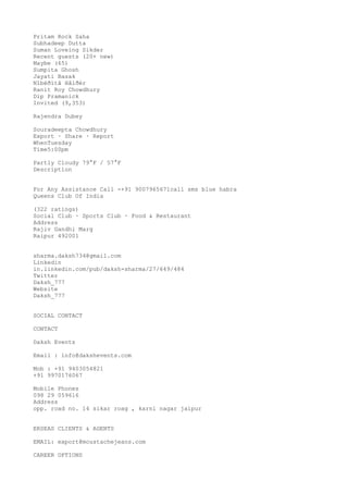 Pritam Rock Saha
Subhadeep Dutta
Suman Loveing Sikder
Recent guests (20+ new)
Maybe (65)
Sumpita Ghosh
Jayati Basak
Nîbëðïtå Hâlðér
Ranit Roy Chowdhury
Dip Pramanick
Invited (9,353)
Rajendra Dubey
Souradeepta Chowdhury
Export · Share · Report
WhenTuesday
Time5:00pm
Partly Cloudy 79°F / 57°F
Description
For Any Assistance Call -+91 9007965671call sms blue habra
Queens Club Of India
(322 ratings)
Social Club · Sports Club · Food & Restaurant
Address
Rajiv Gandhi Marg
Raipur 492001
sharma.daksh734@gmail.com
Linkedin
in.linkedin.com/pub/daksh-sharma/27/649/484
Twitter
Daksh_777
Website
Daksh_777
SOCIAL CONTACT
CONTACT
Daksh Events
Email : info@dakshevents.com
Mob : +91 9403054821
+91 9970176067
Mobile Phones
098 29 059616
Address
opp. road no. 14 sikar roag , karni nagar jaipur
ERSEAS CLIENTS & AGENTS
EMAIL: export@moustachejeans.com
CAREER OPTIONS

 