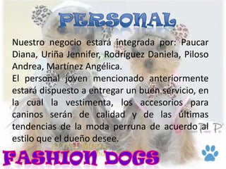 Nuestro negocio estará integrada por: Paucar
Diana, Uriña Jennifer, Rodríguez Daniela, Piloso
Andrea, Martínez Angélica.
El personal joven mencionado anteriormente
estará dispuesto a entregar un buen servicio, en
la cual la vestimenta, los accesorios para
caninos serán de calidad y de las últimas
tendencias de la moda perruna de acuerdo al
estilo que el dueño desee.
 
