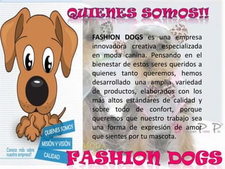 FASHION DOGS es una empresa
innovadora creativa especializada
en moda canina. Pensando en el
bienestar de estos seres queridos a
quienes tanto queremos, hemos
desarrollado una amplia variedad
de productos, elaborados con los
más altos estándares de calidad y
sobre todo de confort, porque
queremos que nuestro trabajo sea
una forma de expresión de amor
que sientes por tu mascota.
 
