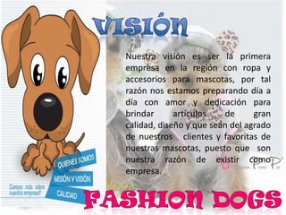 Nuestra visión es ser la primera
empresa en la región con ropa y
accesorios para mascotas, por tal
razón nos estamos preparando día a
día con amor y dedicación para
brindar artículos de gran
calidad, diseño y que sean del agrado
de nuestros clientes y favoritas de
nuestras mascotas, puesto que son
nuestra razón de existir como
empresa.
 