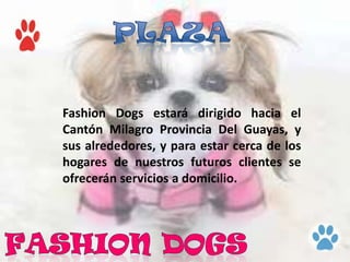 Fashion Dogs estará dirigido hacia el
Cantón Milagro Provincia Del Guayas, y
sus alrededores, y para estar cerca de los
hogares de nuestros futuros clientes se
ofrecerán servicios a domicilio.
 