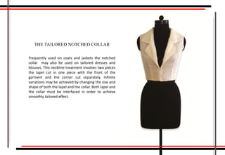 THE TAILORED NOTCHED COLLAR
Frequently used on coats and jackets the notched
collar may also be used on tailored dresses and
blouses. This neckline treatment involves two pieces
the lapel cut in one piece with the front of the
garment and the corner cut separately. Infinite
variations may be achieved by changing the size and
shape of both the lapel and the collar. Both lapel and
the collar must be interfaced in order to achieve
smoothly tailored effect.
 
