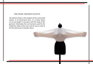 The dolman sleeve is the simplest of the unmounted
sleeves. In its elementary form, it is a loose sleeve
cut to any length in one piece with the body of the
garment. Historically, this cut has been used for the
traditional robes of the near and far east as well as
for the early tunics of western dress.
THE BASIC DOLMAN SLEEVE
 