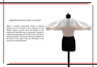 When a smooth unmounted sleeve is desired
without any of the bulk at the underarm of the
dolman sleeve, a gusset must be inserted at the
underarm to facilitate ease in movement. A gusset is
a diamond shape piece of the fabric that is set into a
slashed opening. The gusset opening, especially at
the point of the slash, must be reinforced in the
construction of the garment.
KIMONO SLEEVE WITH A GUSSET
 
