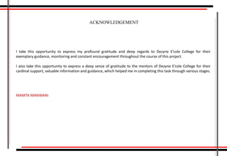 I take this opportunity to express my profound gratitude and deep regards to Dezyne E’cole College for their
exemplary guidance, monitoring and constant encouragement throughout the course of this project.
I also take this opportunity to express a deep sense of gratitude to the mentors of Dezyne E’cole College for their
cardinal support, valuable information and guidance, which helped me in completing this task through various stages.
MAMTA MANWANI
ACKNOWLEDGEMENT
 