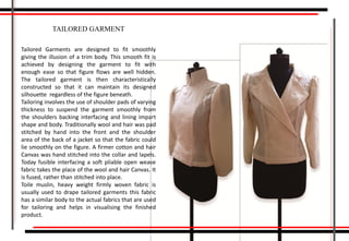 Tailored Garments are designed to fit smoothly
giving the illusion of a trim body. This smooth fit is
achieved by designing the garment to fit with
enough ease so that figure flows are well hidden.
The tailored garment is then characteristically
constructed so that it can maintain its designed
silhouette regardless of the figure beneath.
Tailoring involves the use of shoulder pads of varying
thickness to suspend the garment smoothly from
the shoulders backing interfacing and lining impart
shape and body. Traditionally wool and hair was pad
stitched by hand into the front and the shoulder
area of the back of a jacket so that the fabric could
lie smoothly on the figure. A firmer cotton and hair
Canvas was hand stitched into the collar and lapels.
Today fusible interfacing a soft pliable open weave
fabric takes the place of the wool and hair Canvas. It
is fused, rather than stitched into place.
Toile muslin, heavy weight firmly woven fabric is
usually used to drape tailored garments this fabric
has a similar body to the actual fabrics that are used
for tailoring and helps in visualising the finished
product.
TAILORED GARMENT
 