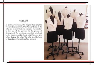 As collars are draped, the designer has complete
freedom to experiment. The shape and size of the
collar can be controlled and evaluated in proportion
to the rest of the garment in the process of
development. The completed or partially completed
bodice muslin must be placed onto the dress form
before draping the collar. The collar should always
be draped over the neckline of the garment.
COLLARS
 