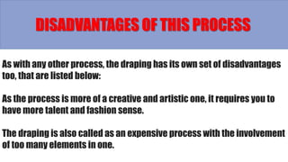 As with any other process, the draping has its own set of disadvantages
too, that are listed below:
As the process is more of a creative and artistic one, it requires you to
have more talent and fashion sense.
The draping is also called as an expensive process with the involvement
of too many elements in one.
DISADVANTAGES OF THIS PROCESS
 