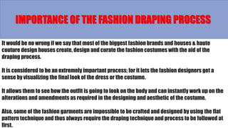 It would be no wrong if we say that most of the biggest fashion brands and houses & haute
couture design houses create, design and curate the fashion costumes with the aid of the
draping process.
It is considered to be an extremely important process; for it lets the fashion designers get a
sense by visualizing the final look of the dress or the costume.
It allows them to see how the outfit is going to look on the body and can instantly work up on the
alterations and amendments as required in the designing and aesthetic of the costume.
Also, some of the fashion garments are impossible to be crafted and designed by using the flat
pattern technique and thus always require the draping technique and process to be followed at
first.
IMPORTANCE OF THE FASHION DRAPING PROCESS
 