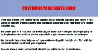 If you have a dress form that isn’t quite the right size or shape to duplicate your figure, it’s not
useful for creative draping. The first step in no rules draping is to get your dress form looking
more like you.
The closer your form is to your size and shape, the more successful your draping is going to
be. Begin with a form that’s as similar as possible to your measurements, but not larger.
You can pad a dress form, but you can’t squeeze it down to get to the right size. Start with the
neck and shoulders, and work your way down.
Here are a few of my dress form hacks to help you get the perfect size and shape.
CUSTOMIZE YOUR DRESS FORM
 