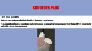 SHOULDER PADS
I have broad shoulders.
No dress form on the market has shoulders that come close to mine.
To increase the shoulder breadth on my form, I ganged up a couple of shoulder pads from those old ’80s power suits
and, voilà—dress form shoulders.
 