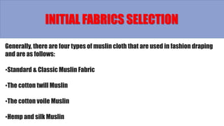 Generally, there are four types of muslin cloth that are used in fashion draping
and are as follows:
•Standard & Classic Muslin Fabric
•The cotton twill Muslin
•The cotton voile Muslin
•Hemp and silk Muslin
INITIAL FABRICS SELECTION
 