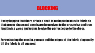 BLOCKING
It may happen that there arises a need to reshape the muslin fabric so
that proper shape and angels are been given to the crosswise and true
lengthwise yarns and grains to give the perfect edge to the dress.
For reshaping the muslin, you can pull the edges of the fabric diagonally
till the fabric is all squared.
 