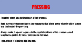 This may come as a difficult part of the process.
Here in, you are required to set the exact position of the yarns with the aid of steam
and the heat of the pressing.
Always make it a point to press in the right directions of the crosswise and
lengthwise grains, by never pressing on the bays.
Then, steam it followed by a dry iron.
PRESSING
 