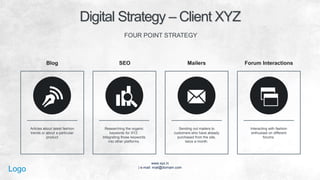 www.xyz.in
| e-mail: mail@domain.com
Logo
Digital Strategy – Client XYZ!
FOUR POINT STRATEGY
Articles about latest fashion
trends or about a particular
product!
Researching the organic
keywords for XYZ.
Integrating those keywords
into other platforms.!
Sending out mailers to
customers who have already
purchased from the site, twice
a month.!
Interacting with fashion
enthusiast on different
forums.
Blog SEO Mailers Forum Interactions
 