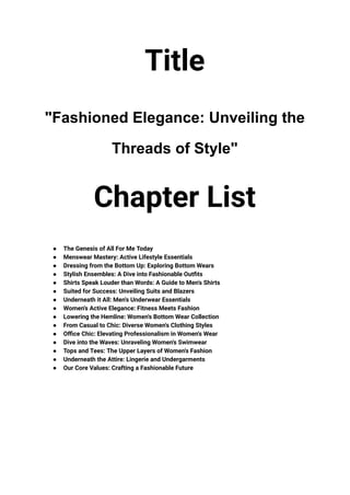 Title
"Fashioned Elegance: Unveiling the
Threads of Style"
Chapter List
● The Genesis of All For Me Today
● Menswear Mastery: Active Lifestyle Essentials
● Dressing from the Bottom Up: Exploring Bottom Wears
● Stylish Ensembles: A Dive into Fashionable Outfits
● Shirts Speak Louder than Words: A Guide to Men's Shirts
● Suited for Success: Unveiling Suits and Blazers
● Underneath it All: Men's Underwear Essentials
● Women's Active Elegance: Fitness Meets Fashion
● Lowering the Hemline: Women's Bottom Wear Collection
● From Casual to Chic: Diverse Women's Clothing Styles
● Office Chic: Elevating Professionalism in Women's Wear
● Dive into the Waves: Unraveling Women's Swimwear
● Tops and Tees: The Upper Layers of Women's Fashion
● Underneath the Attire: Lingerie and Undergarments
● Our Core Values: Crafting a Fashionable Future
 