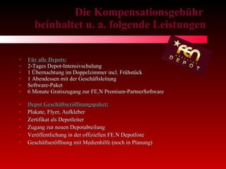 Die Kompensationsgebühr  beinhaltet u. a. folgende Leistungen Für alle Depots: 2‐Tages Depot‐Intensivschulung 1 Übernachtung im Doppelzimmer incl. Frühstück 1 Abendessen mit der Geschäftsleitung Software‐Paket 6 Monate Gratiszugang zur FE.N Premium‐PartnerSoftware Depot Geschäftseröffnungspaket: Plakate, Flyer, Aufkleber Zertifikat als Depotleiter Zugang zur neuen Depotabteilung Veröffentlichung in der offiziellen FE.N Depotliste Geschäftseröffnung mit Medienhilfe (noch in Planung) 