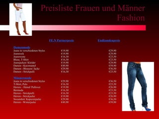 Preisliste Frauen und Männer Fashion FE.N Partnerpreis   Endkundenpreis Damenmode Jeans in verschiedenen Styles   €19,90 €29,90 Jeansrock €19,90 €29,90 Jeansweste   €16,30  €23,50 Bluse, T-Shirt   €16,30 €23,50 Jeansjacken/ Kleider €19,90 €29,90 Damen - Kurzmantel €49,90 €59,90 Damen - Blouson/ Jacke €29,90 €36,50 Damen - Strickpulli €16,30 €23,50 Männermode Jeans in verschiedenen Styles  €29,90 €36,50 T-Shirt, Polo €16,30 €23,50 Herren – Hemd/ Pullover €19,90 €26,90 Bermuda €16,30 €23,50 Herren - Strickpulli €16,30 €23,50 Herren - Strickjacke €19,90 €26,90 Sweatshirt/ Kapuzenjacke €29,90 €36,50 Herren - Winterjacke €49,90 €59,90 