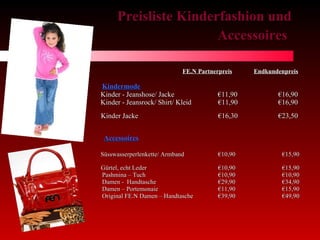 Preisliste Kinderfashion und Accessoires   FE.N Partnerpreis   Endkundenpreis Kindermode Kinder - Jeanshose/ Jacke    €11,90   €16,90  Kinder - Jeansrock/ Shirt/ Kleid  €11,90  €16,90 Kinder Jacke  €16,30   €23,50    Accessoires Süsswasserperlenkette/ Armband  €10,90 €15,90   G ürtel, echt Leder €10,90 €15,90 Pashmina – Tuch €10,90 €10,90 Damen -  Handtasche €29,90 €34,90 Damen – Portemonaie €11,90 €15,90 Original FE.N Damen – Handtasche €39,90 €49,90 