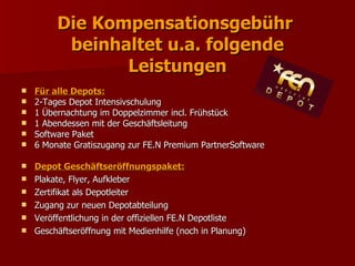 Die Kompensationsgebühr
          beinhaltet u.a. folgende
                Leistungen
   Für alle Depots:
   2-Tages Depot Intensivschulung
   1 Übernachtung im Doppelzimmer incl. Frühstück
   1 Abendessen mit der Geschäftsleitung
   Software Paket
   6 Monate Gratiszugang zur FE.N Premium PartnerSoftware

   Depot Geschäftseröffnungspaket:
   Plakate, Flyer, Aufkleber
   Zertifikat als Depotleiter
   Zugang zur neuen Depotabteilung
   Veröffentlichung in der offiziellen FE.N Depotliste
   Geschäftseröffnung mit Medienhilfe (noch in Planung)
 