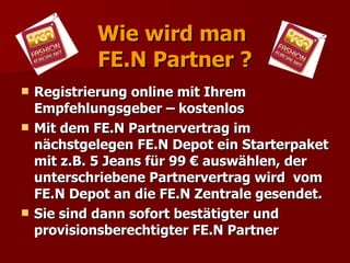 Wie wird man
            FE.N Partner ?
   Registrierung online mit Ihrem
    Empfehlungsgeber – kostenlos
   Mit dem FE.N Partnervertrag im
    nächstgelegen FE.N Depot ein Starterpaket
    mit z.B. 5 Jeans für 99 € auswählen, der
    unterschriebene Partnervertrag wird vom
    FE.N Depot an die FE.N Zentrale gesendet.
   Sie sind dann sofort bestätigter und
    provisionsberechtigter FE.N Partner
 