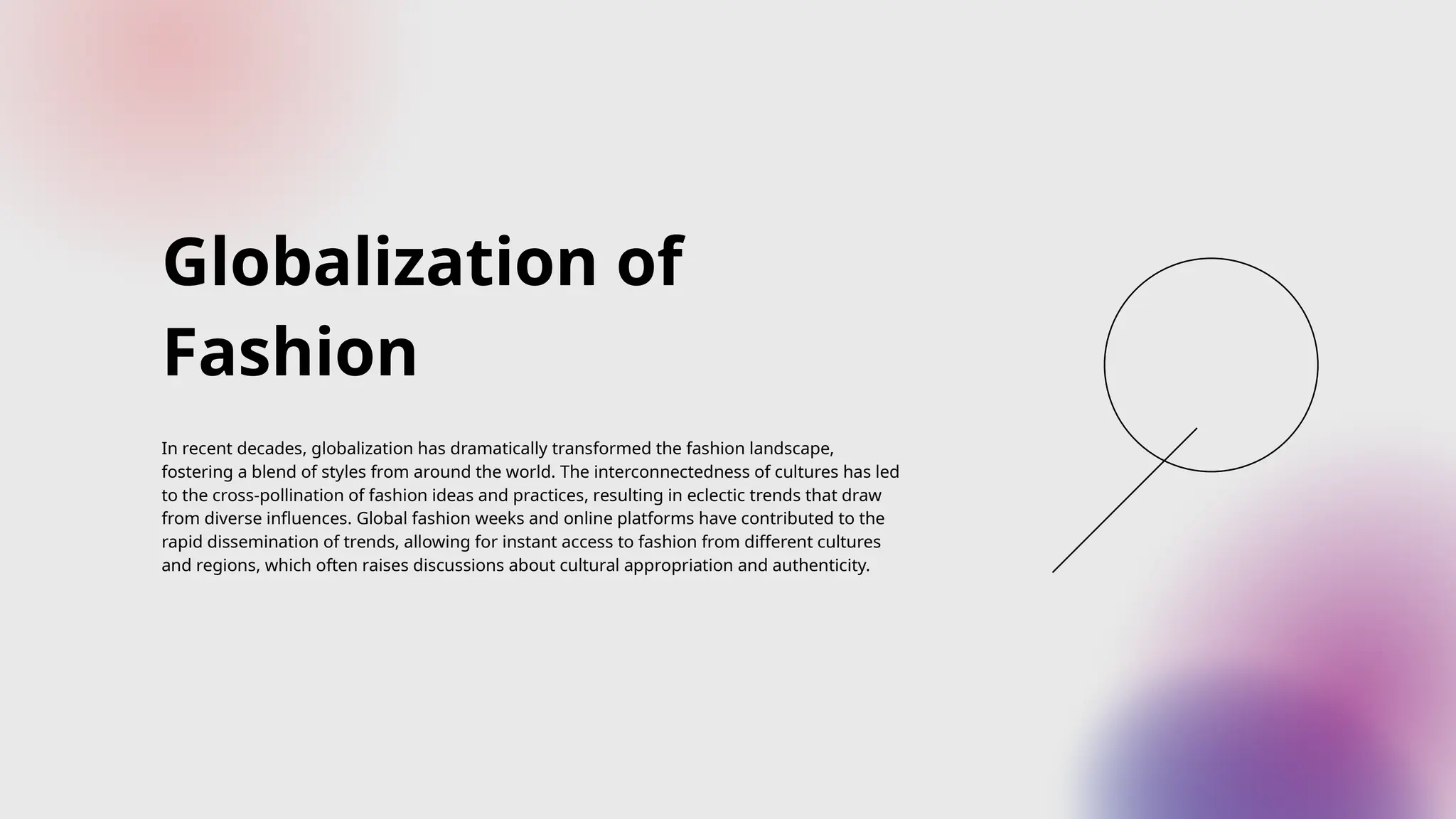 Globalization of
Fashion
In recent decades, globalization has dramatically transformed the fashion landscape,
fostering a blend of styles from around the world. The interconnectedness of cultures has led
to the cross-pollination of fashion ideas and practices, resulting in eclectic trends that draw
from diverse influences. Global fashion weeks and online platforms have contributed to the
rapid dissemination of trends, allowing for instant access to fashion from different cultures
and regions, which often raises discussions about cultural appropriation and authenticity.
 