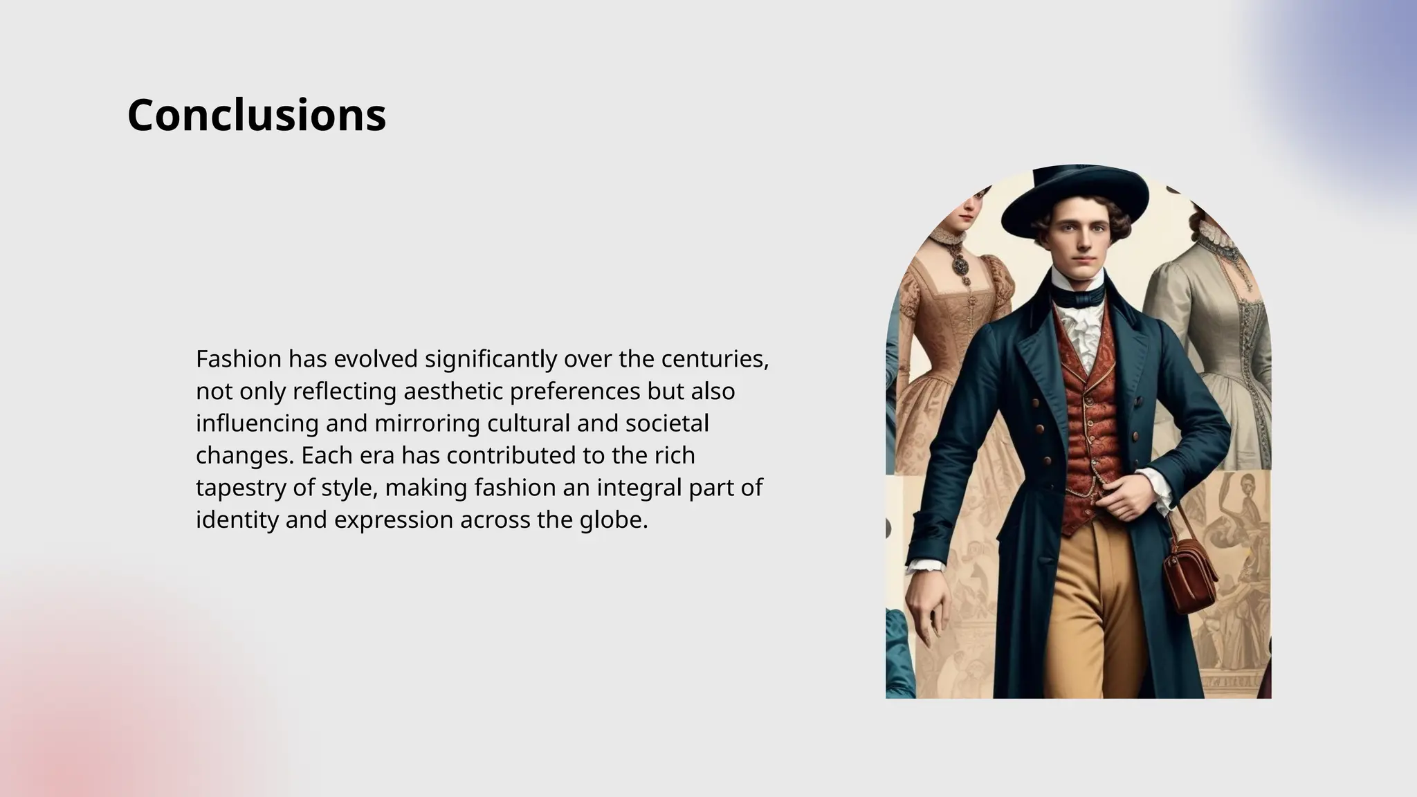 Conclusions
Fashion has evolved significantly over the centuries,
not only reflecting aesthetic preferences but also
influencing and mirroring cultural and societal
changes. Each era has contributed to the rich
tapestry of style, making fashion an integral part of
identity and expression across the globe.
 