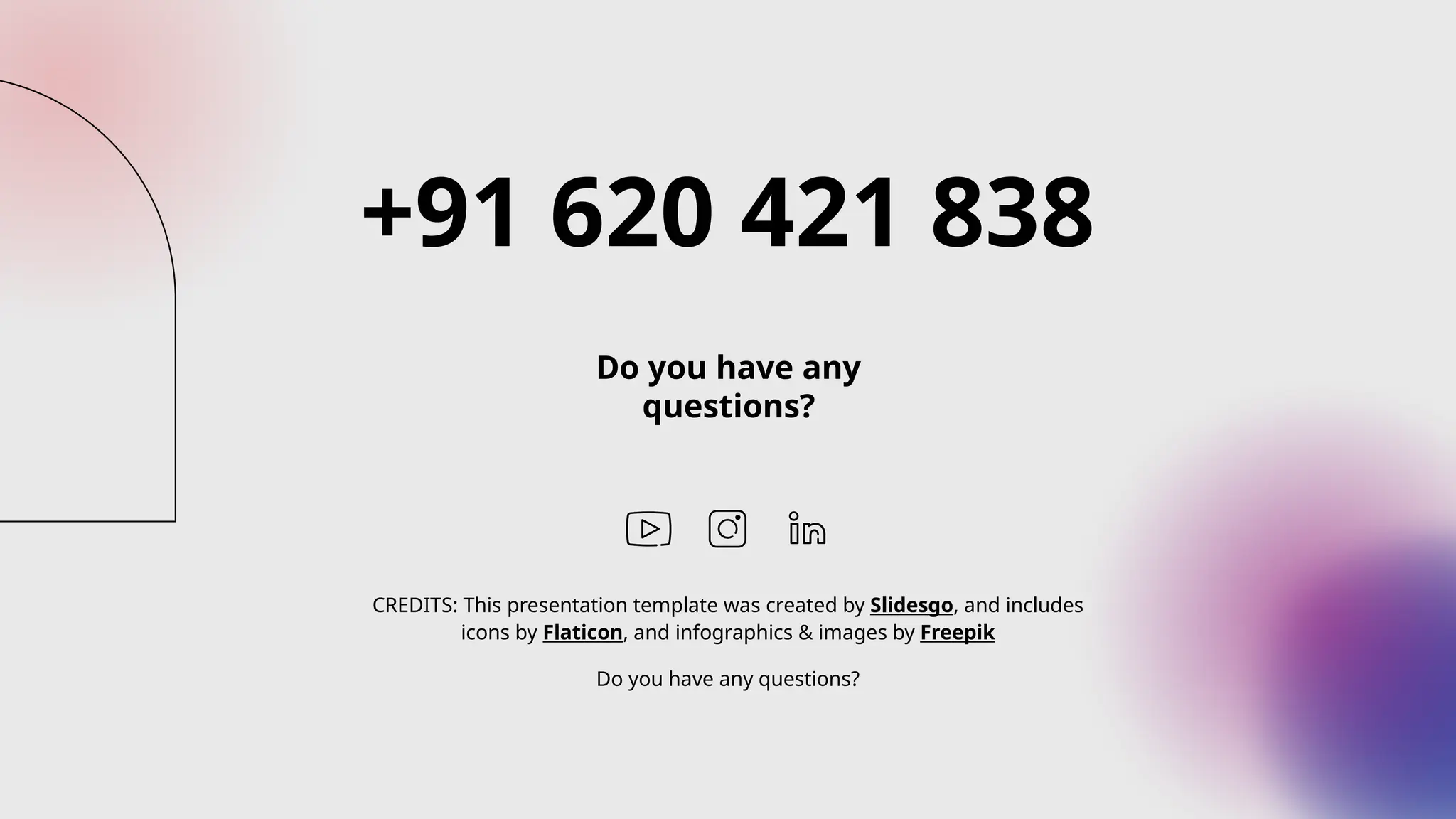 CREDITS: This presentation template was created by Slidesgo, and includes
icons by Flaticon, and infographics & images by Freepik
+91 620 421 838
Do you have any
questions?
Do you have any questions?
 