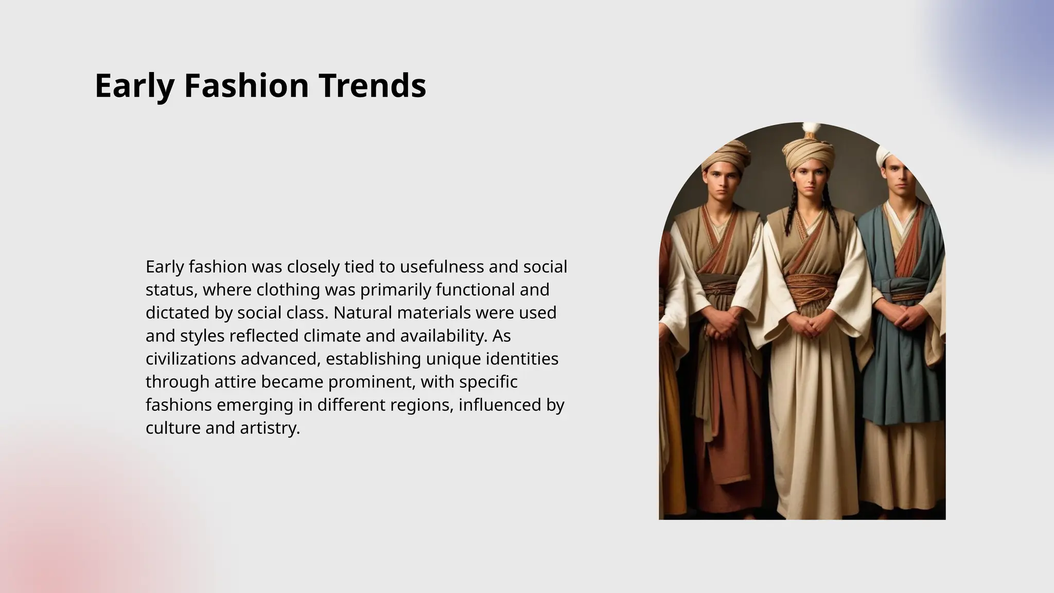 Early Fashion Trends
Early fashion was closely tied to usefulness and social
status, where clothing was primarily functional and
dictated by social class. Natural materials were used
and styles reflected climate and availability. As
civilizations advanced, establishing unique identities
through attire became prominent, with specific
fashions emerging in different regions, influenced by
culture and artistry.
 