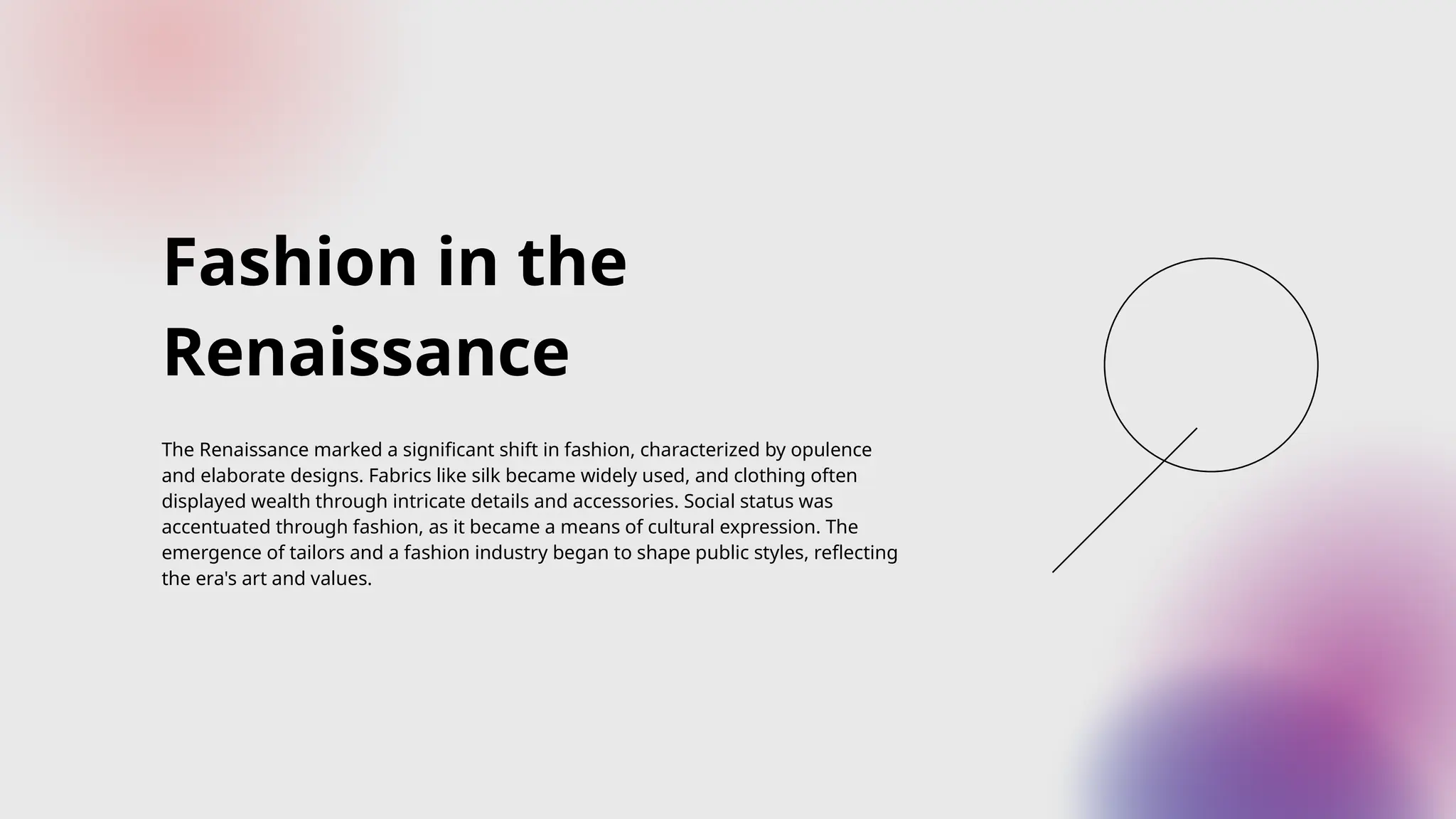 Fashion in the
Renaissance
The Renaissance marked a significant shift in fashion, characterized by opulence
and elaborate designs. Fabrics like silk became widely used, and clothing often
displayed wealth through intricate details and accessories. Social status was
accentuated through fashion, as it became a means of cultural expression. The
emergence of tailors and a fashion industry began to shape public styles, reflecting
the era's art and values.
 