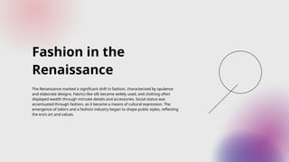 Fashion in the
Renaissance
The Renaissance marked a significant shift in fashion, characterized by opulence
and elaborate designs. Fabrics like silk became widely used, and clothing often
displayed wealth through intricate details and accessories. Social status was
accentuated through fashion, as it became a means of cultural expression. The
emergence of tailors and a fashion industry began to shape public styles, reflecting
the era's art and values.
 
