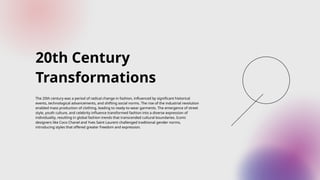 20th Century
Transformations
The 20th century was a period of radical change in fashion, influenced by significant historical
events, technological advancements, and shifting social norms. The rise of the industrial revolution
enabled mass production of clothing, leading to ready-to-wear garments. The emergence of street
style, youth culture, and celebrity influence transformed fashion into a diverse expression of
individuality, resulting in global fashion trends that transcended cultural boundaries. Iconic
designers like Coco Chanel and Yves Saint Laurent challenged traditional gender norms,
introducing styles that offered greater freedom and expression.
 
