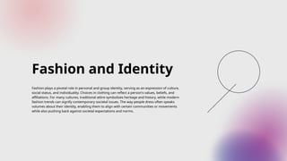 Fashion and Identity
Fashion plays a pivotal role in personal and group identity, serving as an expression of culture,
social status, and individuality. Choices in clothing can reflect a person's values, beliefs, and
affiliations. For many cultures, traditional attire symbolizes heritage and history, while modern
fashion trends can signify contemporary societal issues. The way people dress often speaks
volumes about their identity, enabling them to align with certain communities or movements
while also pushing back against societal expectations and norms.
 