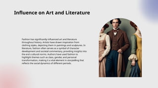 Influence on Art and Literature
Fashion has significantly influenced art and literature
throughout history. Artists have drawn inspiration from
clothing styles, depicting them in paintings and sculptures. In
literature, fashion often serves as a symbol of character
development and societal commentary, providing insights into
the era's cultural norms. Authors have used fashion to
highlight themes such as class, gender, and personal
transformation, making it a vital element in storytelling that
reflects the social dynamics of different periods.
 