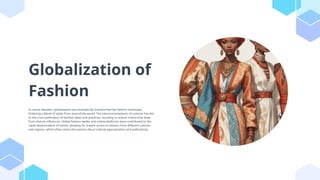 Globalization of
Fashion
In recent decades, globalization has dramatically transformed the fashion landscape,
fostering a blend of styles from around the world. The interconnectedness of cultures has led
to the cross-pollination of fashion ideas and practices, resulting in eclectic trends that draw
from diverse influences. Global fashion weeks and online platforms have contributed to the
rapid dissemination of trends, allowing for instant access to fashion from different cultures
and regions, which often raises discussions about cultural appropriation and authenticity.
 