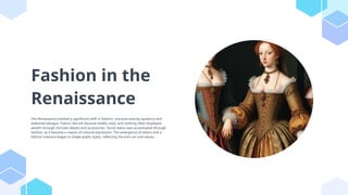 Fashion in the
Renaissance
The Renaissance marked a significant shift in fashion, characterized by opulence and
elaborate designs. Fabrics like silk became widely used, and clothing often displayed
wealth through intricate details and accessories. Social status was accentuated through
fashion, as it became a means of cultural expression. The emergence of tailors and a
fashion industry began to shape public styles, reflecting the era's art and values.
 