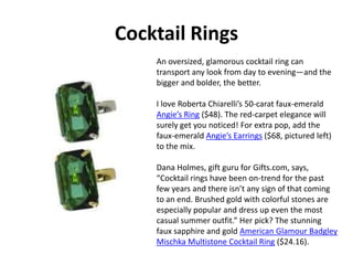 Cocktail Rings An oversized, glamorous cocktail ring can transport any look from day to evening—and the bigger and bolder, the better.     I love Roberta Chiarelli’s 50-carat faux-emerald Angie’s Ring ($48). The red-carpet elegance will surely get you noticed! For extra pop, add the faux-emerald Angie’s Earrings ($68, pictured left) to the mix.   Dana Holmes, gift guru for Gifts.com, says, “Cocktail rings have been on-trend for the past few years and there isn’t any sign of that coming to an end. Brushed gold with colorful stones are especially popular and dress up even the most casual summer outfit.” Her pick? The stunning faux sapphire and gold American Glamour Badgley Mischka Multistone Cocktail Ring ($24.16). 