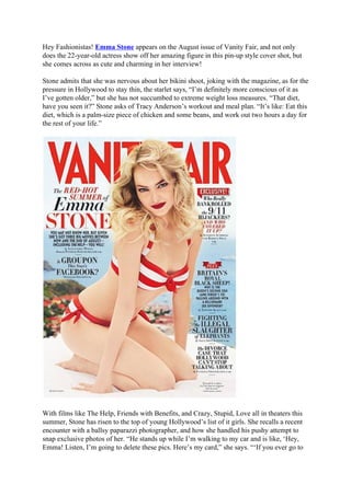 Hey Fashionistas! Emma Stone appears on the August issue of Vanity Fair, and not only
does the 22-year-old actress show off her amazing figure in this pin-up style cover shot, but
she comes across as cute and charming in her interview!

Stone admits that she was nervous about her bikini shoot, joking with the magazine, as for the
pressure in Hollywood to stay thin, the starlet says, “I’m definitely more conscious of it as
I’ve gotten older,” but she has not succumbed to extreme weight loss measures. “That diet,
have you seen it?” Stone asks of Tracy Anderson’s workout and meal plan. “It’s like: Eat this
diet, which is a palm-size piece of chicken and some beans, and work out two hours a day for
the rest of your life.”




With films like The Help, Friends with Benefits, and Crazy, Stupid, Love all in theaters this
summer, Stone has risen to the top of young Hollywood’s list of it girls. She recalls a recent
encounter with a ballsy paparazzi photographer, and how she handled his pushy attempt to
snap exclusive photos of her. “He stands up while I’m walking to my car and is like, ‘Hey,
Emma! Listen, I’m going to delete these pics. Here’s my card,” she says. “‘If you ever go to
 