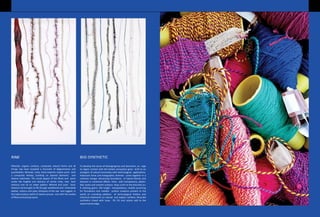 Minerals, organic surfaces, composite natural forms and all
things raw have incepted a chronicle of degeneration and
psychedelia. Minerals, rocks, fossil imprints inspire yarns with
a composite fantasy, building on layered elements and
diverse substrates. The visual appeal of the fibres and yarns
evoke the fragility and delicacy of calcite rocks, tree bark
textures and oil on water pattern. Mineral and azoic basic
textures are brought to life though weathered and mistreated
leather, cottons and jutes. Glimpses of the raw and rugged, in
the hallucinatory world of nature amuses one with the variety
of fibres and plying inputs.
To develop the sense of belongingness and dominion, an urge
to regain contact with the holistic ecosystem gives birth to an
amalgam of natural luminosity with technological applications.
Iridescent shine and holographic shimmer come together in a
cohesive merger witnessing formations of hybrid blends and
textures in combined effects. Yarns with transparency, plastic-
feel, lustre and smooth surfaces drop a hint to the futuristic sci-
fi clothing genre. Pile height manipulations, needle punching
fur formations and metallic surface creations present to the
world an unending plethora of technological finishes and
chemical treatments on natural and organic surfaces. Recycled
synthetics mixed with lurex, PV, PU and nylons add to the
experimental edge.
RAW BIO-SYNTHETIC
 