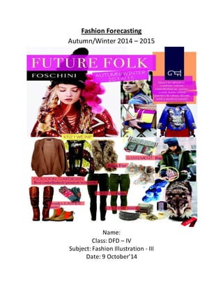 Fashion Forecasting 
Autumn/Winter 2014 – 2015 
Name: 
Class: DFD – IV 
Subject: Fashion Illustration - III 
Date: 9 October’14 
 