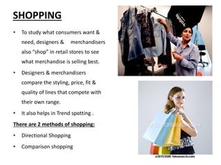 10
SHOPPING
• To study what consumers want &
need, designers & merchandisers
also “shop” in retail stores to see
what merchandise is selling best.
• Designers & merchandisers
compare the styling, price, fit &
quality of lines that compete with
their own range.
• It also helps in Trend spotting .
There are 2 methods of shopping:
• Directional Shopping
• Comparison shopping
 