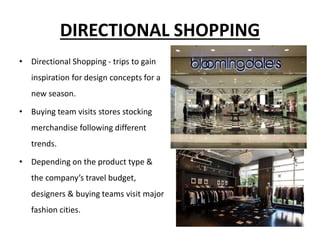 DIRECTIONAL SHOPPING
• Directional Shopping - trips to gain
inspiration for design concepts for a
new season.
• Buying team visits stores stocking
merchandise following different
trends.
• Depending on the product type &
the company’s travel budget,
designers & buying teams visit major
fashion cities.
 