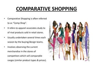 COMPARATIVE SHOPPING
• Comparative Shopping is often referred
to as “Comp Shop”.
• It refers to apparel associates study to
of rival products sold in retail stores.
• Usually undertaken several times each
season by the buying/design teams.
• Involves observing the current
merchandise in the stores of
competitors which sell comparable
ranges (similar product types & prices).
 