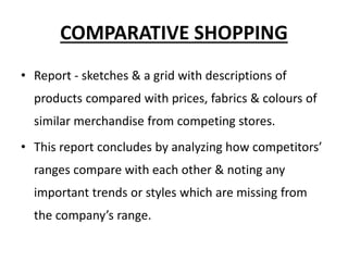 COMPARATIVE SHOPPING
• Report - sketches & a grid with descriptions of
products compared with prices, fabrics & colours of
similar merchandise from competing stores.
• This report concludes by analyzing how competitors’
ranges compare with each other & noting any
important trends or styles which are missing from
the company’s range.
 