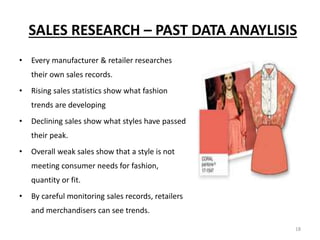 18
SALES RESEARCH – PAST DATA ANAYLISIS
• Every manufacturer & retailer researches
their own sales records.
• Rising sales statistics show what fashion
trends are developing
• Declining sales show what styles have passed
their peak.
• Overall weak sales show that a style is not
meeting consumer needs for fashion,
quantity or fit.
• By careful monitoring sales records, retailers
and merchandisers can see trends.
 